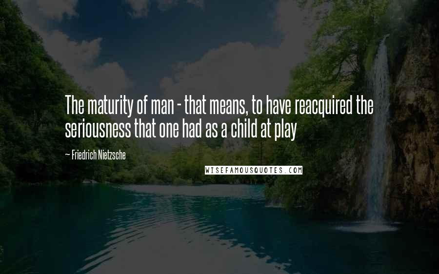 Friedrich Nietzsche Quotes: The maturity of man - that means, to have reacquired the seriousness that one had as a child at play