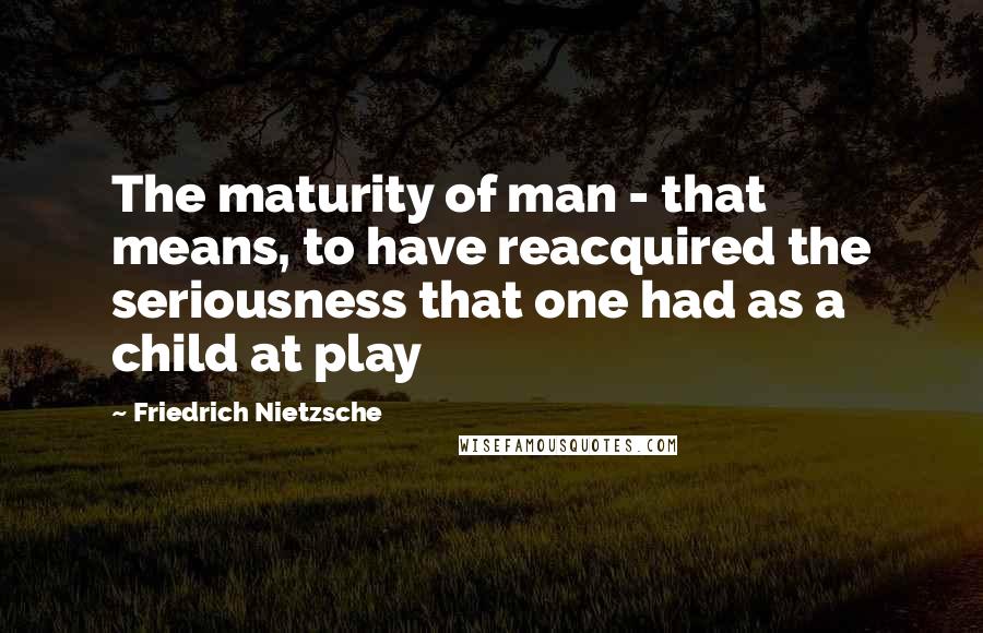 Friedrich Nietzsche Quotes: The maturity of man - that means, to have reacquired the seriousness that one had as a child at play