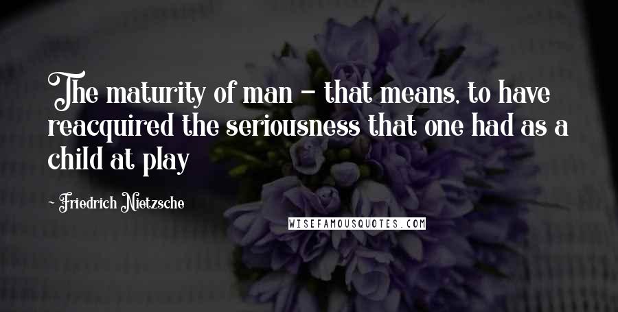 Friedrich Nietzsche Quotes: The maturity of man - that means, to have reacquired the seriousness that one had as a child at play