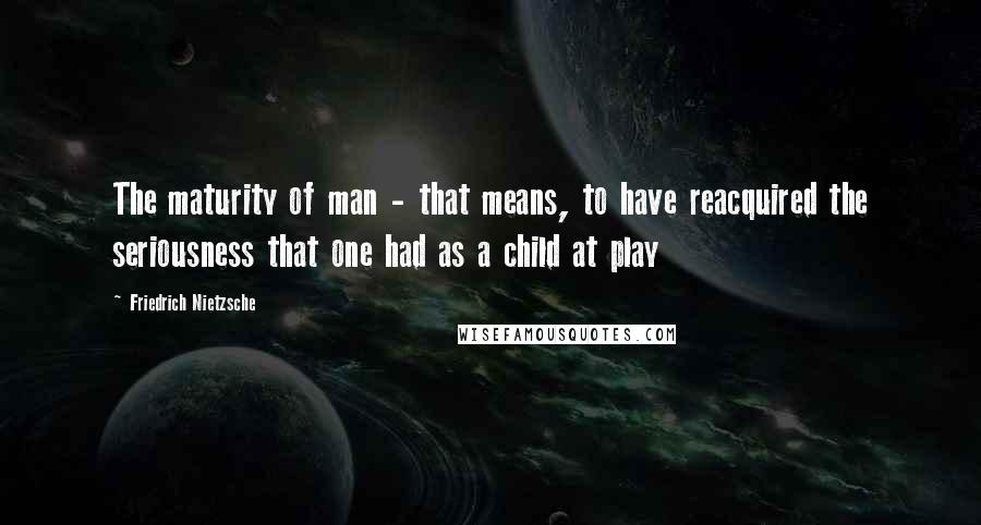 Friedrich Nietzsche Quotes: The maturity of man - that means, to have reacquired the seriousness that one had as a child at play