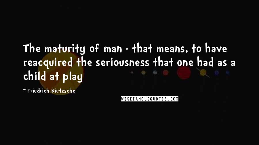 Friedrich Nietzsche Quotes: The maturity of man - that means, to have reacquired the seriousness that one had as a child at play