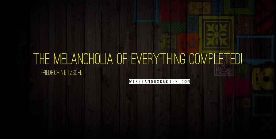 Friedrich Nietzsche Quotes: The melancholia of everything completed!