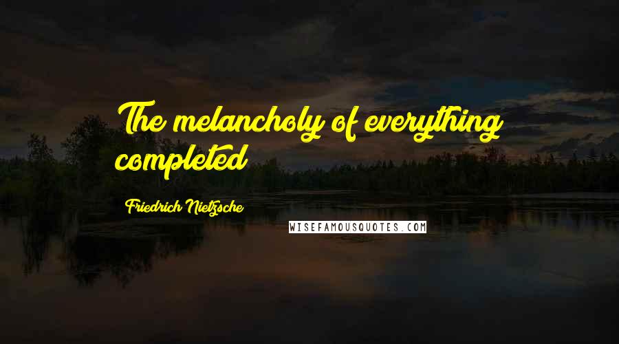 Friedrich Nietzsche Quotes: The melancholy of everything completed!