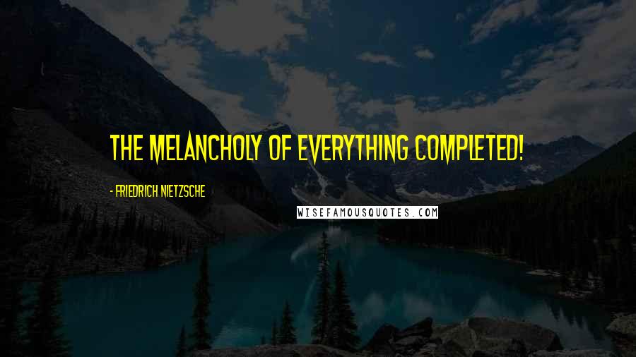 Friedrich Nietzsche Quotes: The melancholy of everything completed!