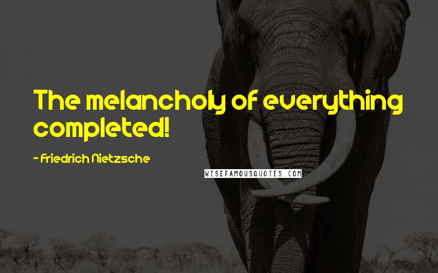 Friedrich Nietzsche Quotes: The melancholy of everything completed!