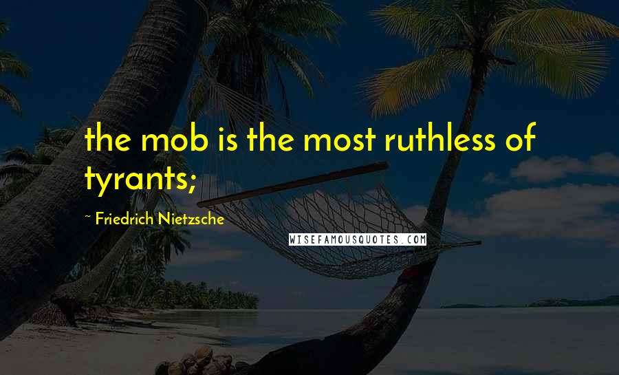 Friedrich Nietzsche Quotes: the mob is the most ruthless of tyrants;