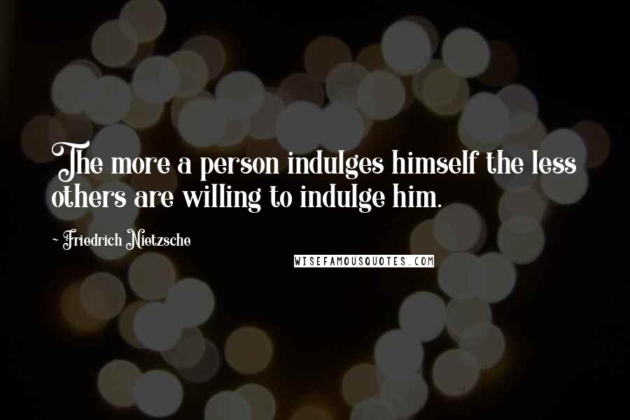 Friedrich Nietzsche Quotes: The more a person indulges himself the less others are willing to indulge him.