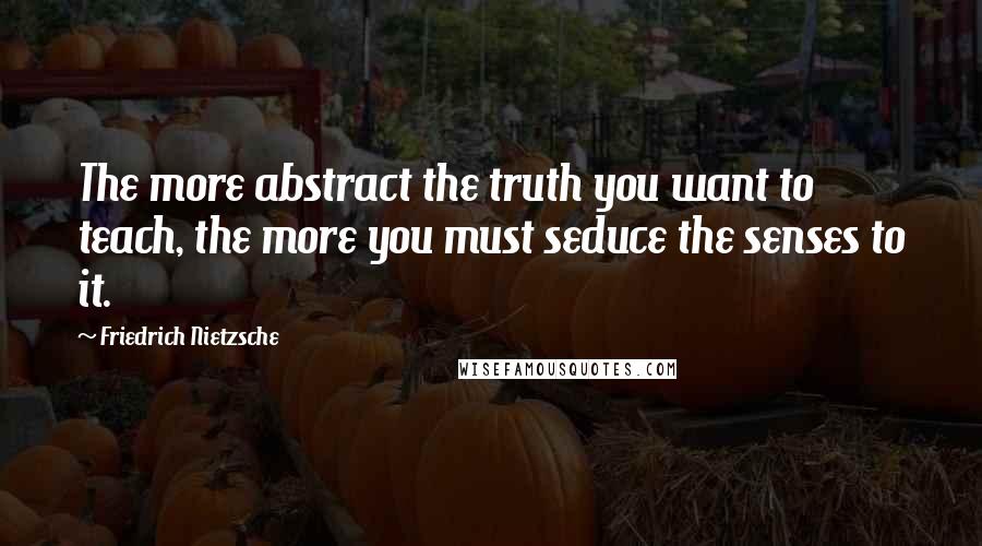 Friedrich Nietzsche Quotes: The more abstract the truth you want to teach, the more you must seduce the senses to it.