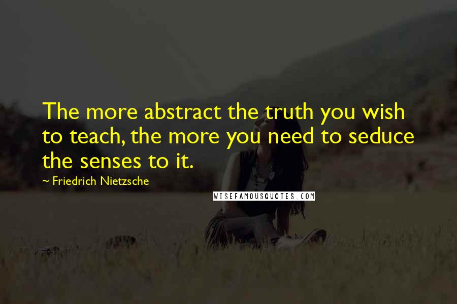 Friedrich Nietzsche Quotes: The more abstract the truth you wish to teach, the more you need to seduce the senses to it.