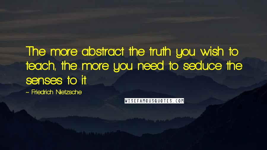 Friedrich Nietzsche Quotes: The more abstract the truth you wish to teach, the more you need to seduce the senses to it.