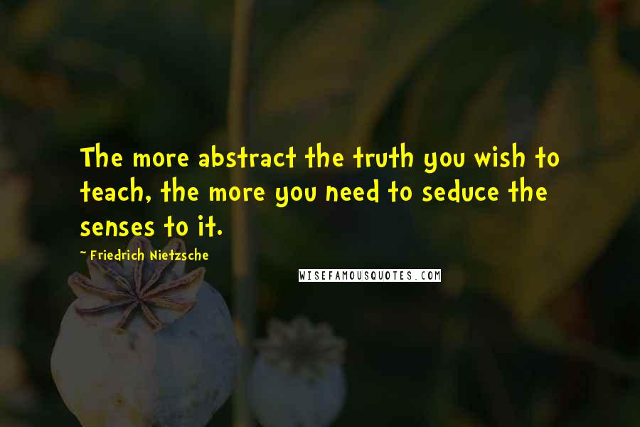 Friedrich Nietzsche Quotes: The more abstract the truth you wish to teach, the more you need to seduce the senses to it.