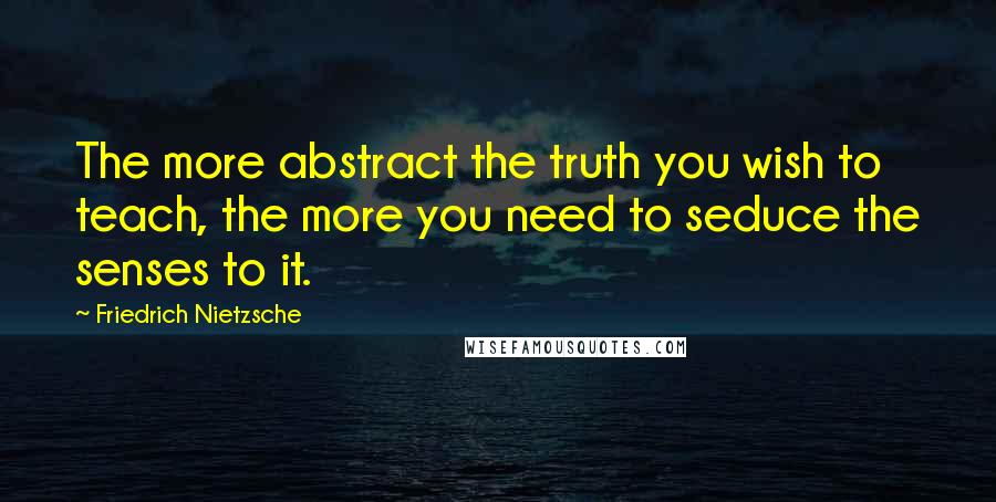 Friedrich Nietzsche Quotes: The more abstract the truth you wish to teach, the more you need to seduce the senses to it.