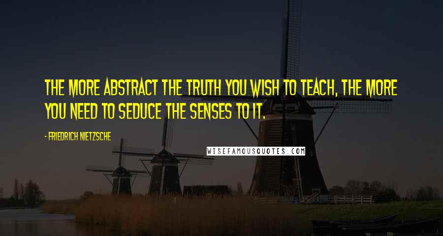 Friedrich Nietzsche Quotes: The more abstract the truth you wish to teach, the more you need to seduce the senses to it.