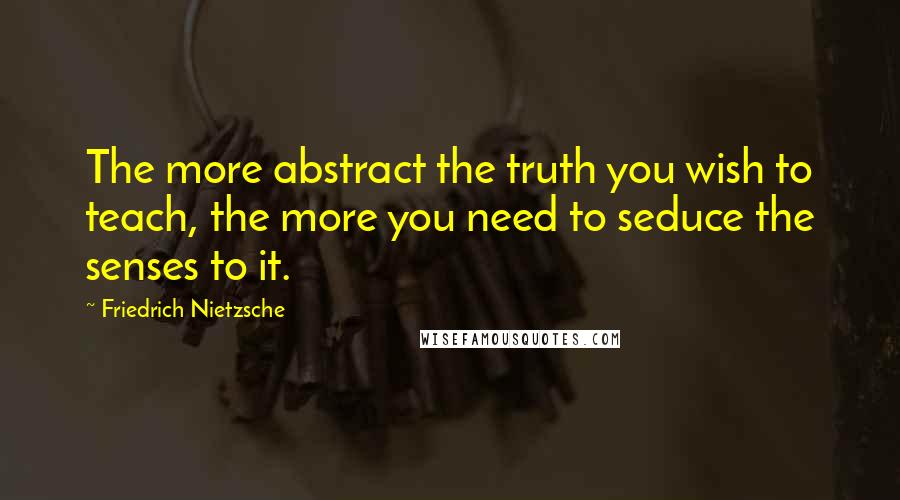 Friedrich Nietzsche Quotes: The more abstract the truth you wish to teach, the more you need to seduce the senses to it.