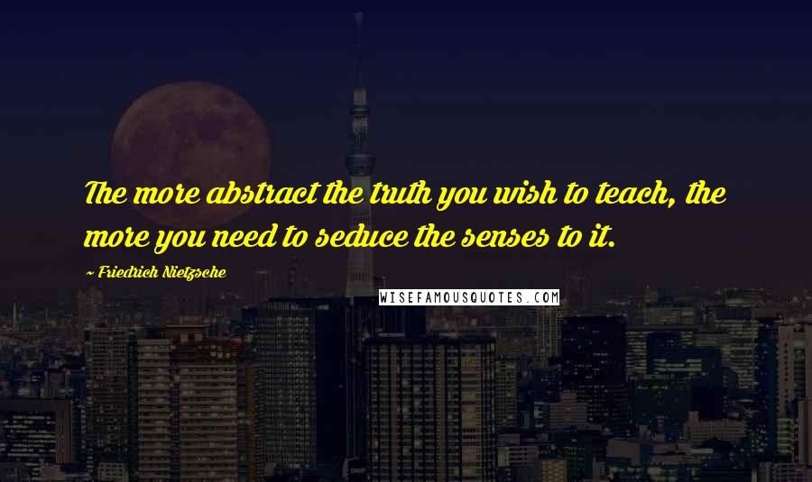 Friedrich Nietzsche Quotes: The more abstract the truth you wish to teach, the more you need to seduce the senses to it.