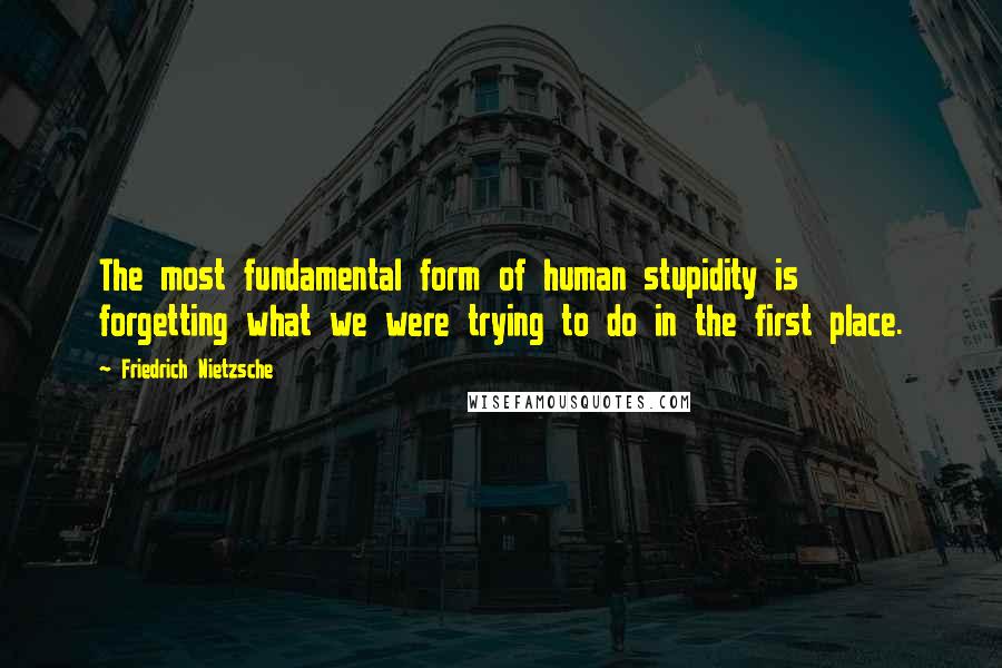 Friedrich Nietzsche Quotes: The most fundamental form of human stupidity is forgetting what we were trying to do in the first place.