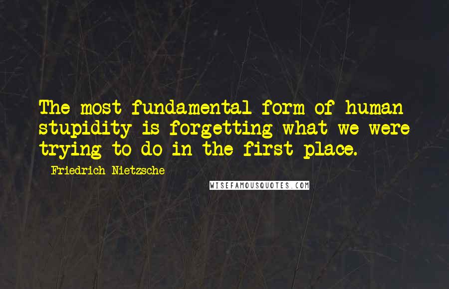 Friedrich Nietzsche Quotes: The most fundamental form of human stupidity is forgetting what we were trying to do in the first place.