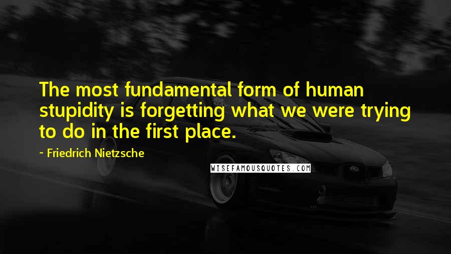 Friedrich Nietzsche Quotes: The most fundamental form of human stupidity is forgetting what we were trying to do in the first place.
