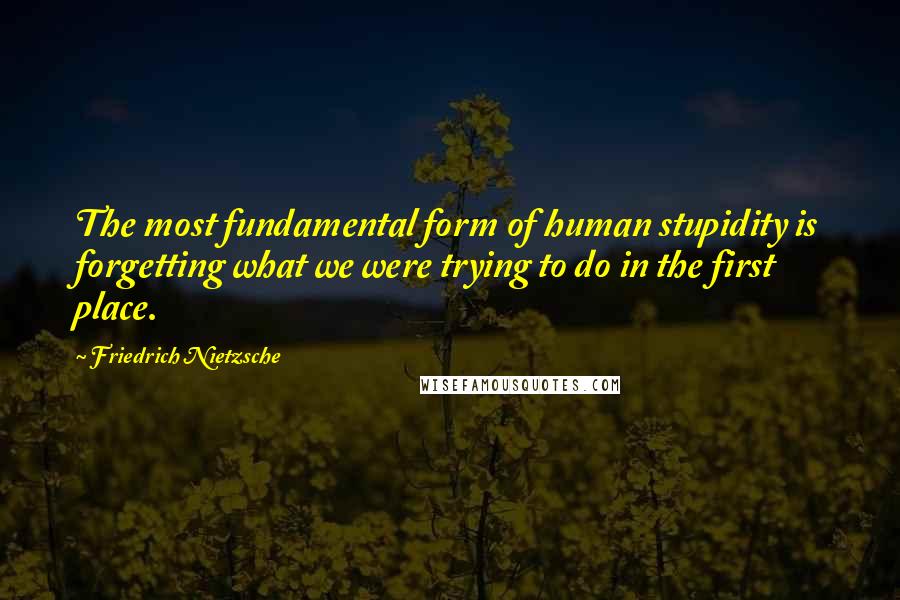 Friedrich Nietzsche Quotes: The most fundamental form of human stupidity is forgetting what we were trying to do in the first place.