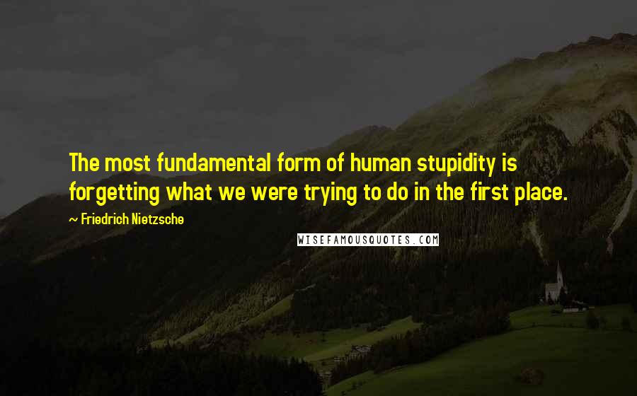 Friedrich Nietzsche Quotes: The most fundamental form of human stupidity is forgetting what we were trying to do in the first place.