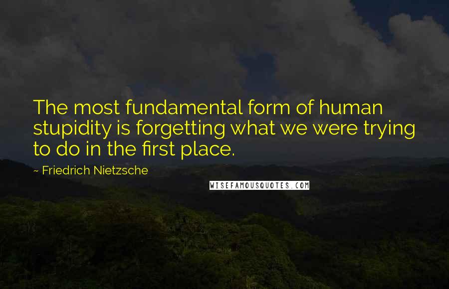 Friedrich Nietzsche Quotes: The most fundamental form of human stupidity is forgetting what we were trying to do in the first place.