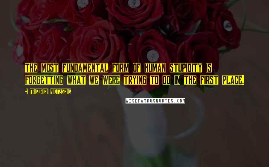 Friedrich Nietzsche Quotes: The most fundamental form of human stupidity is forgetting what we were trying to do in the first place.