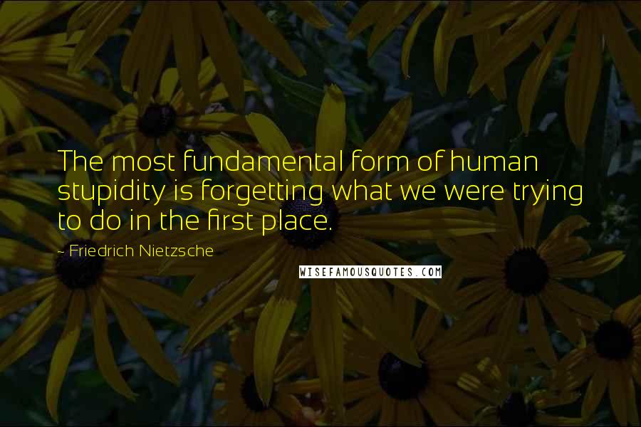 Friedrich Nietzsche Quotes: The most fundamental form of human stupidity is forgetting what we were trying to do in the first place.