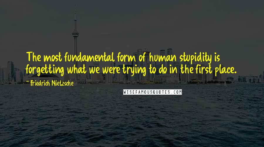 Friedrich Nietzsche Quotes: The most fundamental form of human stupidity is forgetting what we were trying to do in the first place.