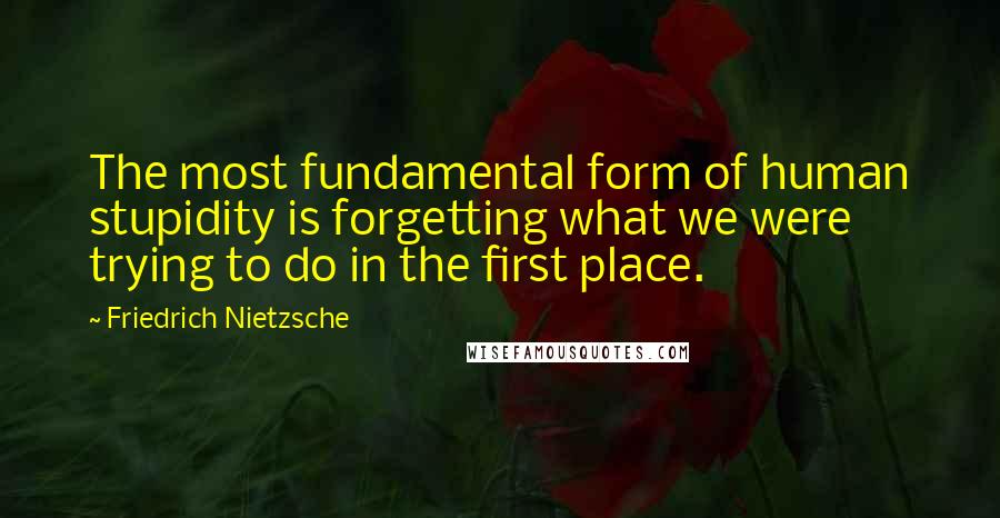 Friedrich Nietzsche Quotes: The most fundamental form of human stupidity is forgetting what we were trying to do in the first place.