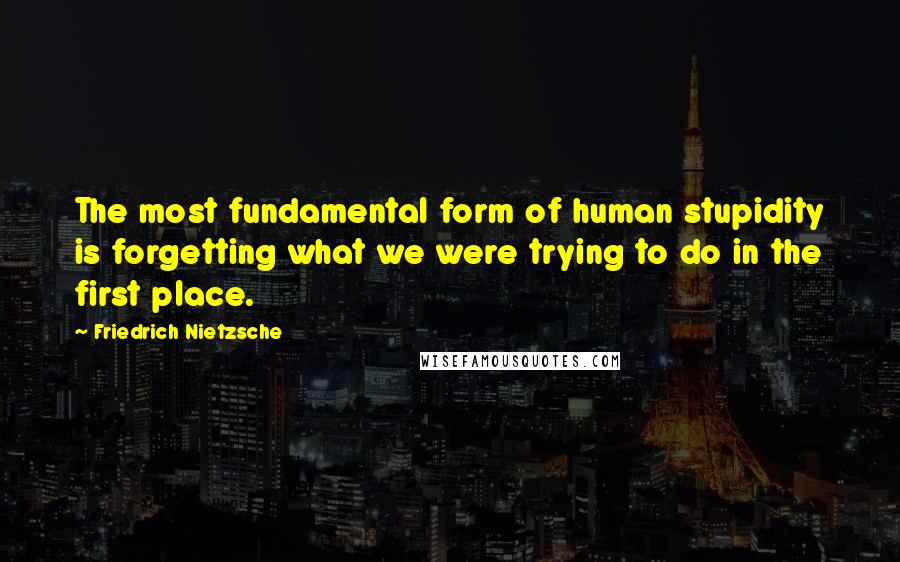 Friedrich Nietzsche Quotes: The most fundamental form of human stupidity is forgetting what we were trying to do in the first place.
