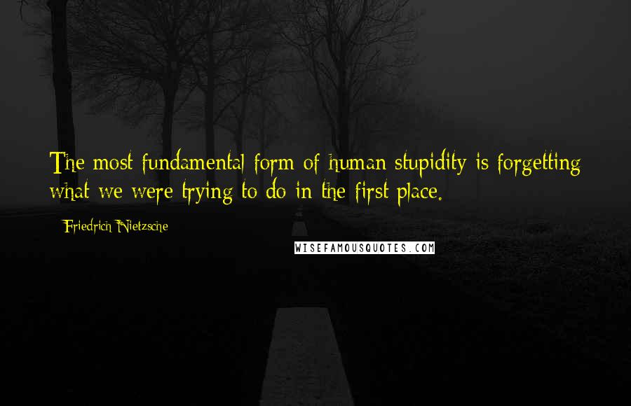 Friedrich Nietzsche Quotes: The most fundamental form of human stupidity is forgetting what we were trying to do in the first place.