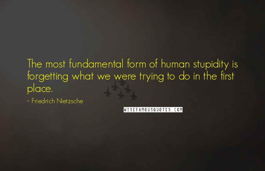 Friedrich Nietzsche Quotes: The most fundamental form of human stupidity is forgetting what we were trying to do in the first place.