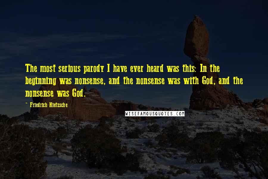 Friedrich Nietzsche Quotes: The most serious parody I have ever heard was this: In the beginning was nonsense, and the nonsense was with God, and the nonsense was God.