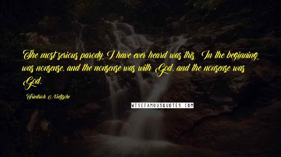 Friedrich Nietzsche Quotes: The most serious parody I have ever heard was this: In the beginning was nonsense, and the nonsense was with God, and the nonsense was God.