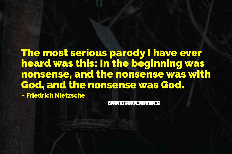 Friedrich Nietzsche Quotes: The most serious parody I have ever heard was this: In the beginning was nonsense, and the nonsense was with God, and the nonsense was God.