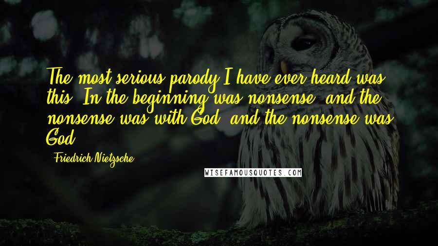 Friedrich Nietzsche Quotes: The most serious parody I have ever heard was this: In the beginning was nonsense, and the nonsense was with God, and the nonsense was God.