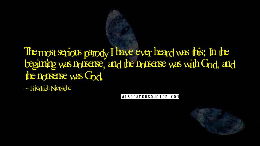 Friedrich Nietzsche Quotes: The most serious parody I have ever heard was this: In the beginning was nonsense, and the nonsense was with God, and the nonsense was God.