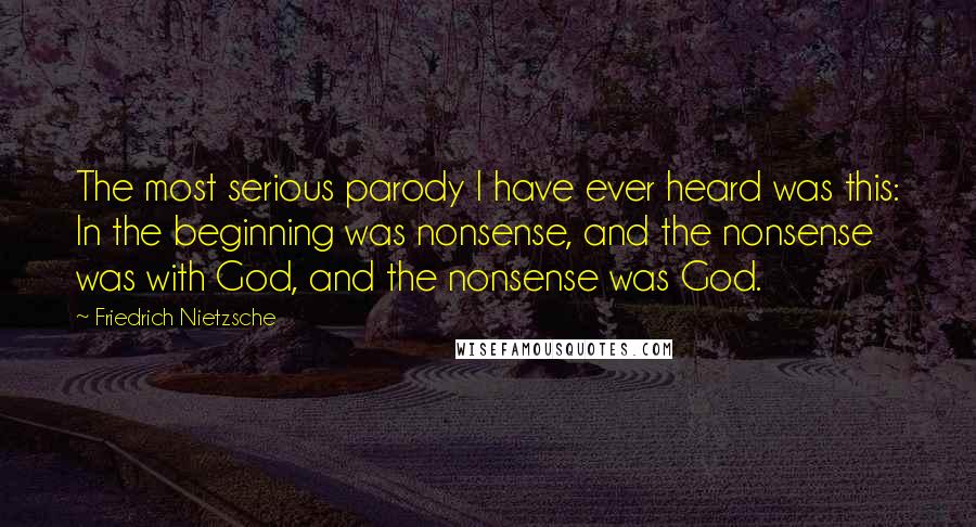 Friedrich Nietzsche Quotes: The most serious parody I have ever heard was this: In the beginning was nonsense, and the nonsense was with God, and the nonsense was God.