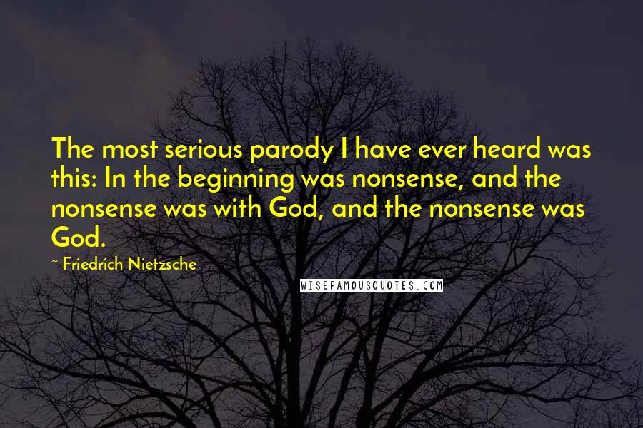 Friedrich Nietzsche Quotes: The most serious parody I have ever heard was this: In the beginning was nonsense, and the nonsense was with God, and the nonsense was God.