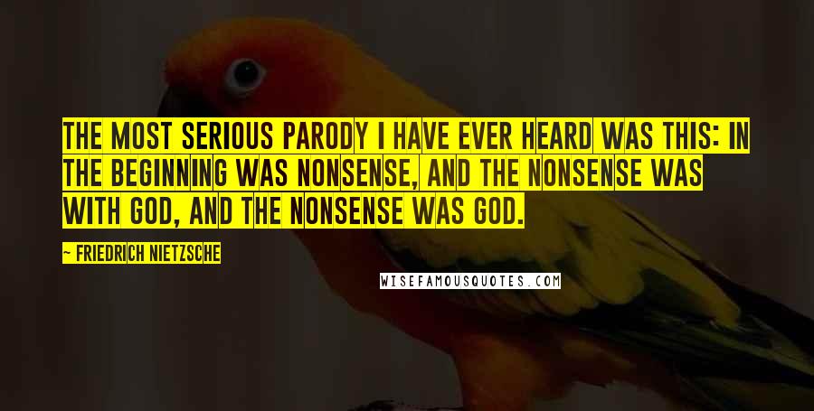 Friedrich Nietzsche Quotes: The most serious parody I have ever heard was this: In the beginning was nonsense, and the nonsense was with God, and the nonsense was God.