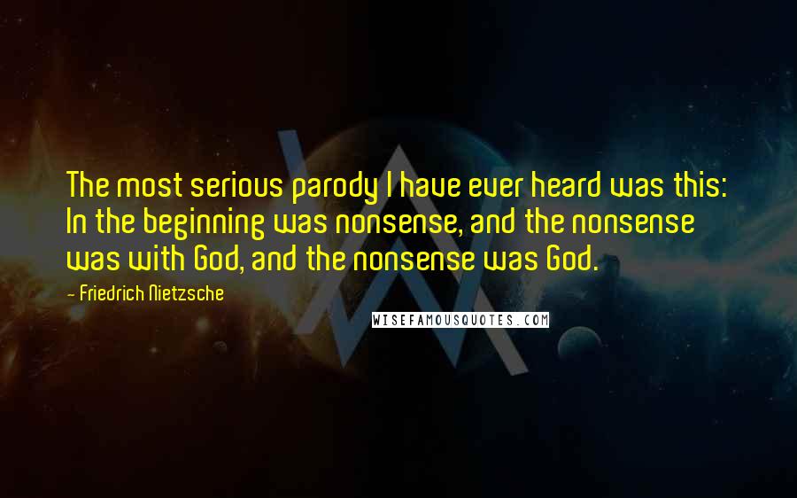 Friedrich Nietzsche Quotes: The most serious parody I have ever heard was this: In the beginning was nonsense, and the nonsense was with God, and the nonsense was God.