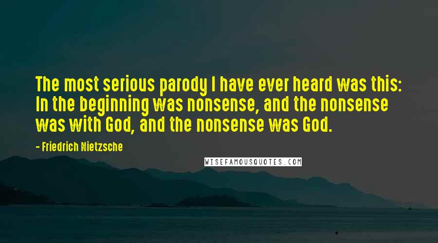Friedrich Nietzsche Quotes: The most serious parody I have ever heard was this: In the beginning was nonsense, and the nonsense was with God, and the nonsense was God.