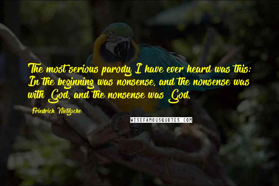 Friedrich Nietzsche Quotes: The most serious parody I have ever heard was this: In the beginning was nonsense, and the nonsense was with God, and the nonsense was God.