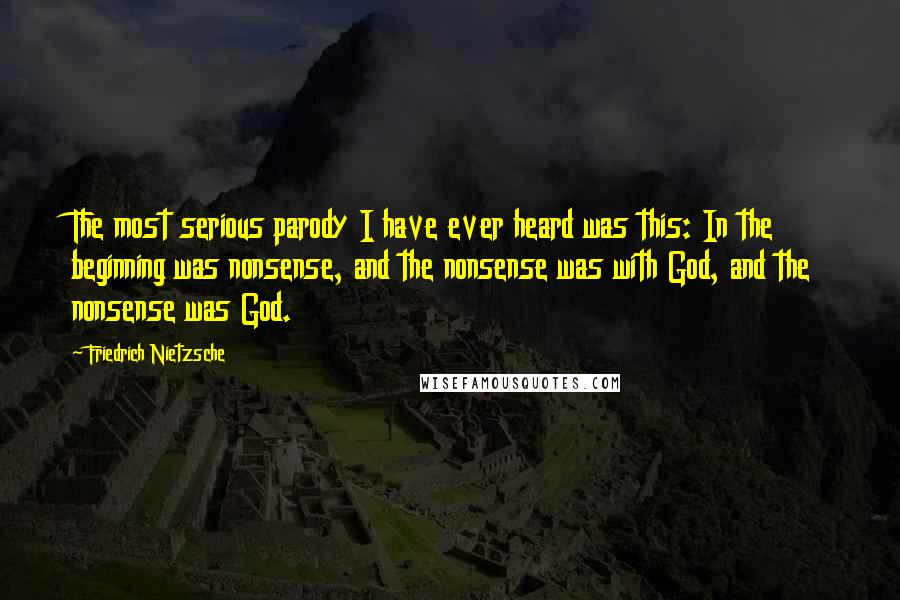 Friedrich Nietzsche Quotes: The most serious parody I have ever heard was this: In the beginning was nonsense, and the nonsense was with God, and the nonsense was God.