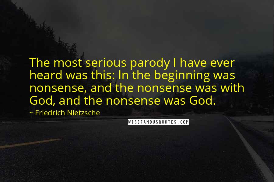 Friedrich Nietzsche Quotes: The most serious parody I have ever heard was this: In the beginning was nonsense, and the nonsense was with God, and the nonsense was God.