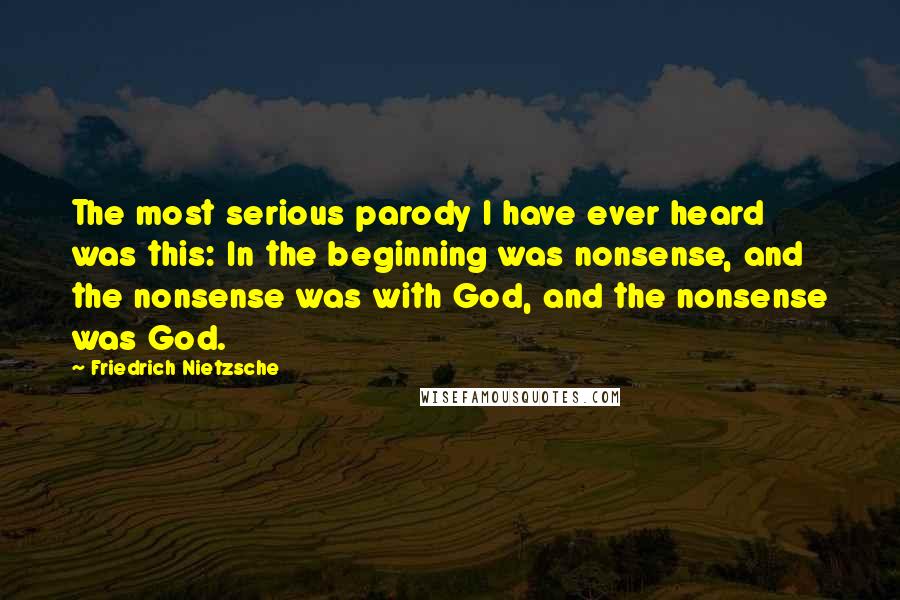 Friedrich Nietzsche Quotes: The most serious parody I have ever heard was this: In the beginning was nonsense, and the nonsense was with God, and the nonsense was God.