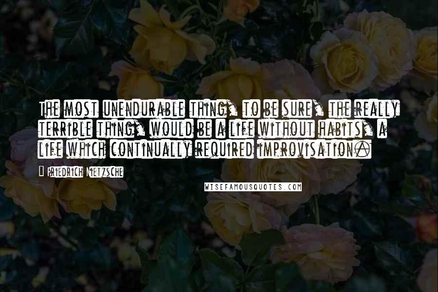 Friedrich Nietzsche Quotes: The most unendurable thing, to be sure, the really terrible thing, would be a life without habits, a life which continually required improvisation.