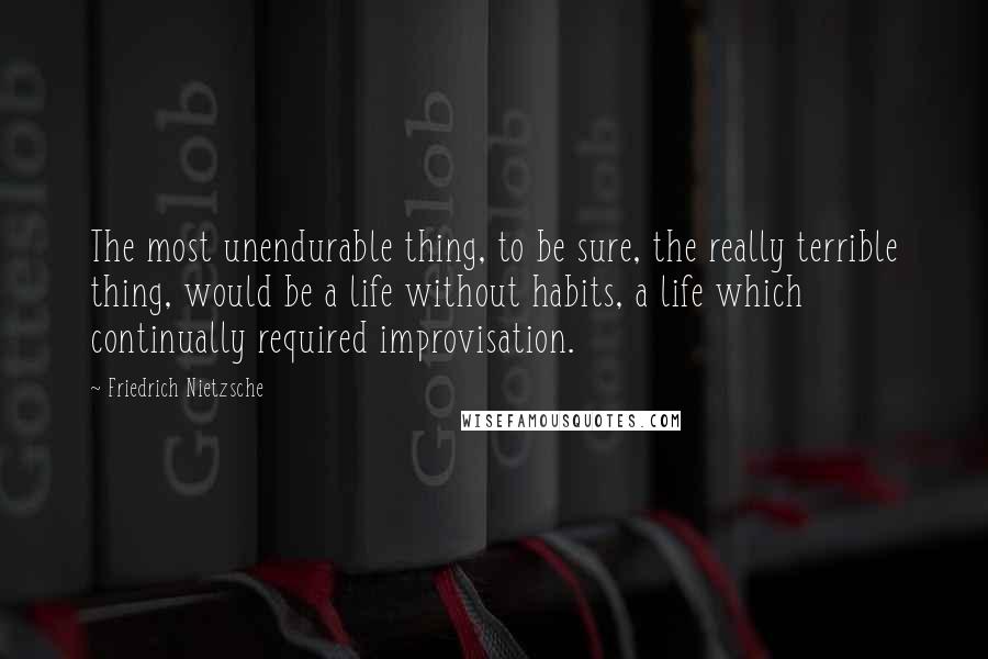 Friedrich Nietzsche Quotes: The most unendurable thing, to be sure, the really terrible thing, would be a life without habits, a life which continually required improvisation.