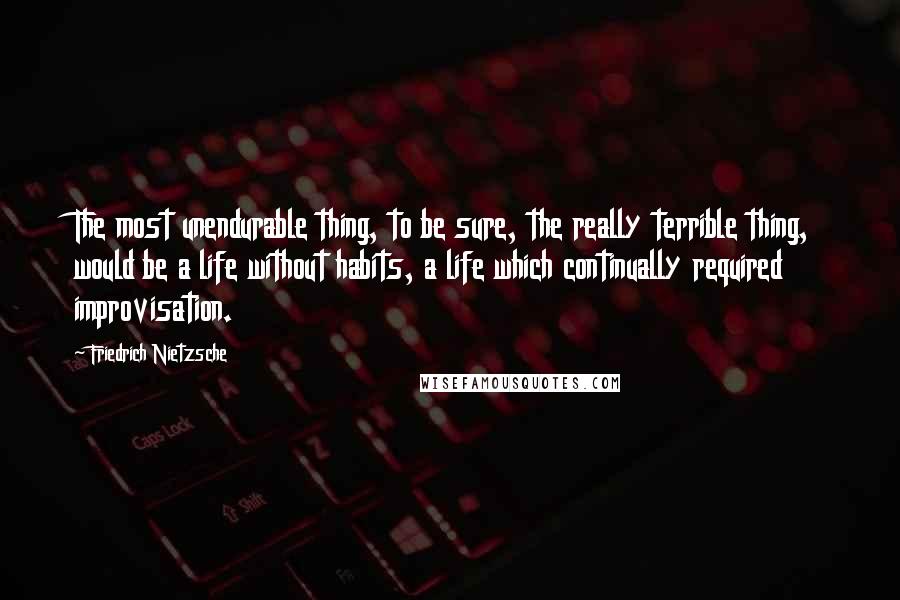 Friedrich Nietzsche Quotes: The most unendurable thing, to be sure, the really terrible thing, would be a life without habits, a life which continually required improvisation.