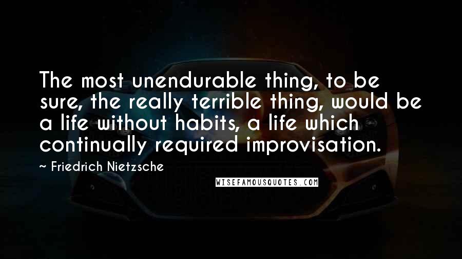 Friedrich Nietzsche Quotes: The most unendurable thing, to be sure, the really terrible thing, would be a life without habits, a life which continually required improvisation.